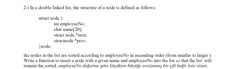 2-) In a double linked list, the structure of a node is defined as follows:
struct node {
int employeeNo;
char name[20]:
struct node *next;
structnode *prev;
}node;
the nodes in the list are sorted according to employeeNo in ascending order (from smaller to larger ).
Write a function to insert a node with a given name and employeeNo into the list so that the list will
remain the sorted. employeeNo değerine göre küçüikten biüyüğe sıralanmış bir çift bağlı liste olsun.
