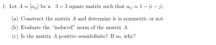 1. Let A =
[aij] be a 3 x 3 square matrix such that
aij = 1- |i – j\.
(a) Construct the matrix A and determine it is symmetric or not.
(b) Evaluate the "induced" norm of the matrix A.
(c) Is the matrix A positive semidefinite? If so, why?
