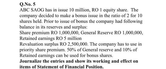 Q.No. 5
ABC SAOG has in issue 10 million, RO 1 equity share. The
company decided to make a bonus issue in the ratio of 2 for 10
shares held. Prior to issue of bonus the company had following
balance in its reserves and surplus:
Share premium RO 1,000,000, General Reserve RO 1,000,000,
Retained earnings RO 5 million
Revaluation surplus RO 2,500,000. The company has to use in
priority share premium. 50% of General reserve and 10% of
Retained earnings can be used for bonus shares.
Journalize the entries and show its working and effect on
items of Statement of Financial Position.
