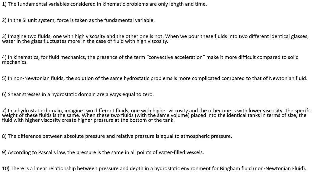 1) The fundamental variables considered in kinematic problems are only length and time.
2) In the SI unit system, force is taken as the fundamental variable.
3) Imaginę two fluids, one with high viscosity and the other one is not. When we pour these fluids into two different identical glasses,
water in the glass fluctuates more in the case of fluid with high viscosity.
4) In kinematics, for fluid mechanics, the presence of the term "convective acceleration" make it more difficult compared to solid
mechanics.
5) In non-Newtonian fluids, the solution of the same hydrostatic problems is more complicated compared to that of Newtonian fluid.
6) Shear stresses in a hydrostatic domain are always equal to zero.
7) In a hydrostatic domain, imagine two different fluids, one with higher viscosity and thẹ other one is with lower viscosity. The specific
weight of these fluids is the same. When these two fluids (with the same volumé) placed into the identical tanks in terms'of size, the
fluid with higher viscosity create higher pressure at the bottom of the tank.
8) The difference between absolute pressure and relative pressure is equal to atmospheric pressure.
9) According to Pascal's law, the pressure is the same in all points of water-filled vessels.
10) There is a linear relationship between pressure and depth in a hydrostatic environment for Bingham fluid (non-Newtonian Fluid).
