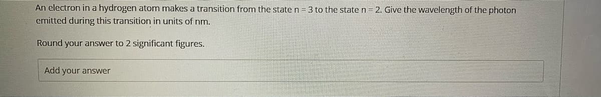 An electron in a hydrogen atom makes a transition from the state n = 3 to the state n= 2. Give the wavelength of the photon
emitted during this transition in units of nm.
Round your answer to 2 significant figures.
Add your answer
