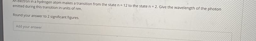 AK éléctron in a hydrogen atom makes a transition from the state n= 12 to the state n= 2. Give the wavelength of the photon
emitted during this transition in units of nm.
Round your answer to 2 significant figures.
Add your answer
