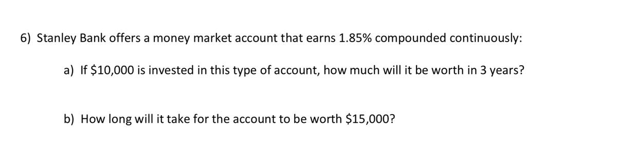 6) Stanley Bank offers a money market account that earns 1.85% compounded continuously:
a) If $10,000 is invested in this type of account, how much will it be worth in 3 years?
b) How long will it take for the account to be worth $15,000?
