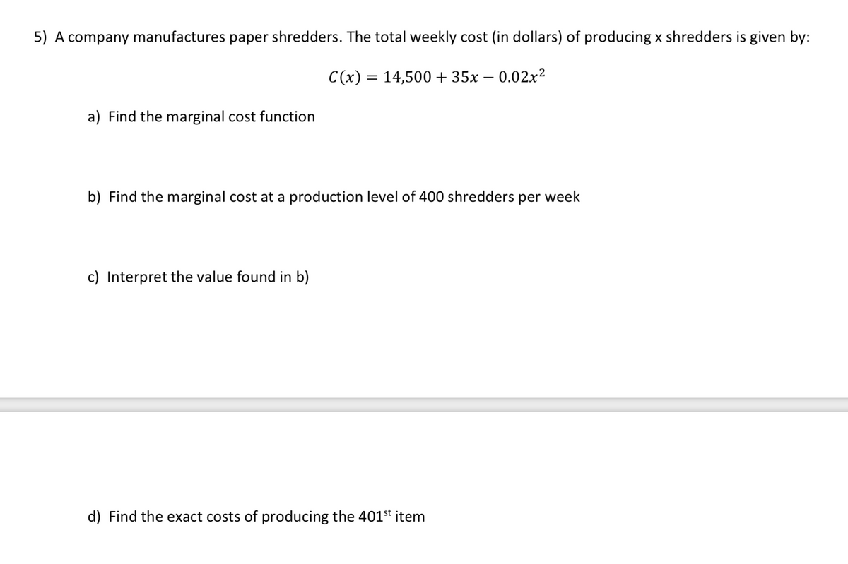 5) A company manufactures paper shredders. The total weekly cost (in dollars) of producing x shredders is given by:
C(x) = 14,500 + 35x – 0.02x2
a) Find the marginal cost function
b) Find the marginal cost at a production level of 400 shredders per week
c) Interpret the value found in b)
d) Find the exact costs of producing the 401st item
