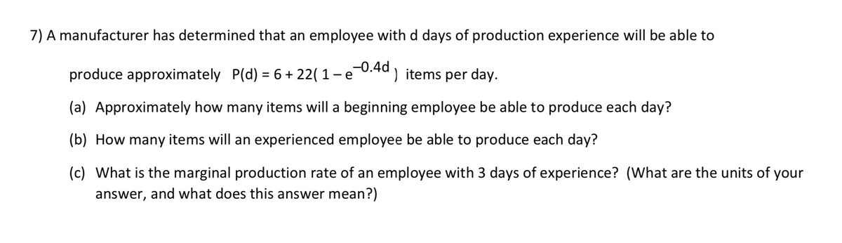 7) A manufacturer has determined that an employee with d days of production experience will be able to
produce approximately P(d) = 6 + 22( 1 e
-0.4d ) items per day.
(a) Approximately how many items will a beginning employee be able to produce each day?
(b) How many items will an experienced employee be able to produce each day?
(c) What is the marginal production rate of an employee with 3 days of experience? (What are the units of your
answer, and what does this answer mean?)

