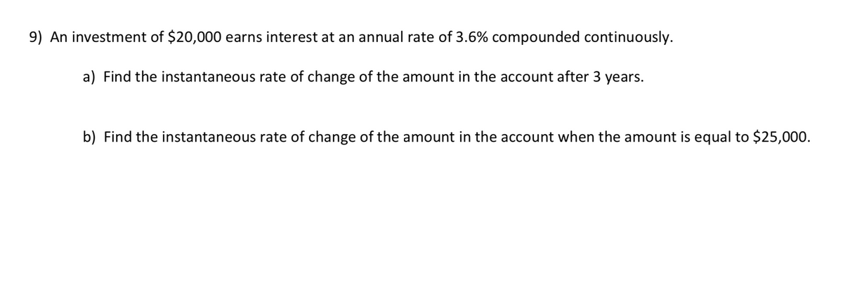 9) An investment of $20,000 earns interest at an annual rate of 3.6% compounded continuously.
a) Find the instantaneous rate of change of the amount in the account after 3 years.
b) Find the instantaneous rate of change of the amount in the account when the amount is equal to $25,000.
