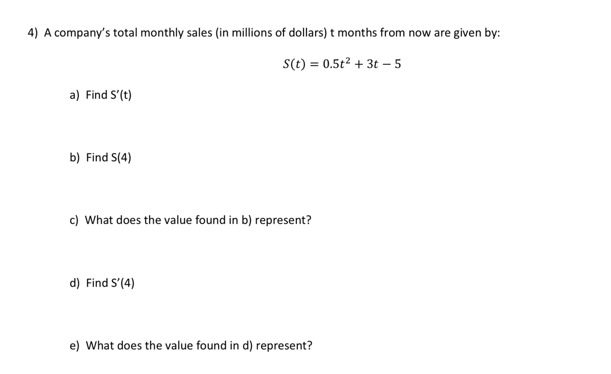 4) A company's total monthly sales (in millions of dollars) t months from now are given by:
S(t) = 0.5t2 + 3t – 5
a) Find S'(t)
b) Find S(4)
c) What does the value found in b) represent?
d) Find S'(4)
e) What does the value found in d) represent?
