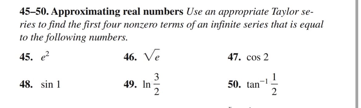 45-50. Approximating real numbers Use an appropriate Taylor se-
ries to find the first four nonzero terms of an infinite series that is equal
to the following numbers.
45. e²
48. sin 1
46. Ve
3
49. In
47. cos 2
50. tan
1