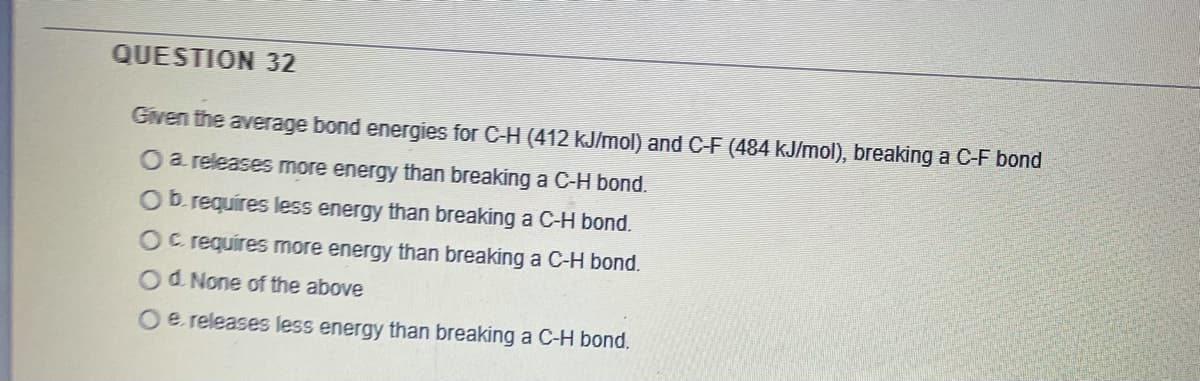 QUESTION 32
Given the average bond energies for C-H (412 kJ/mol) and C-F (484 kJ/mol), breaking a C-F bond
O a releases more energy than breaking a C-H bond.
Ob requires less energy than breaking a C-H bond.
Oc requires more energy than breaking a C-H bond.
Od None of the above
Oe releases less energy than breaking a C-H bond.
