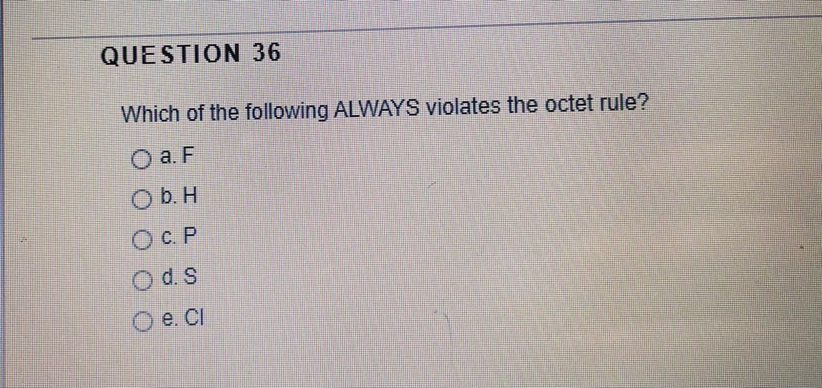 QUESTION 36
Which of the following ALWAYS violates the octet rule?
O a. F
Ob. H
OC.P
Od s
O e. CI
