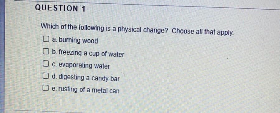 QUESTION 1
Which of the following is a physical change? Choose all that apply.
O a. burning wood
O b. freezing a cup of water
O c. evaporating water
O d. digesting a candy bar
O e. rusting of a metal can
