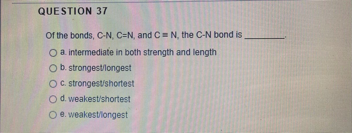 QUESTION 37
Of the bonds, C-N, C=N, and C = N, the C-N bond is
a. intermediate in both strength and length
O b. strongest/longest
OC. strongest/shortest
Od weakest/shortest
e. weakest/longest

