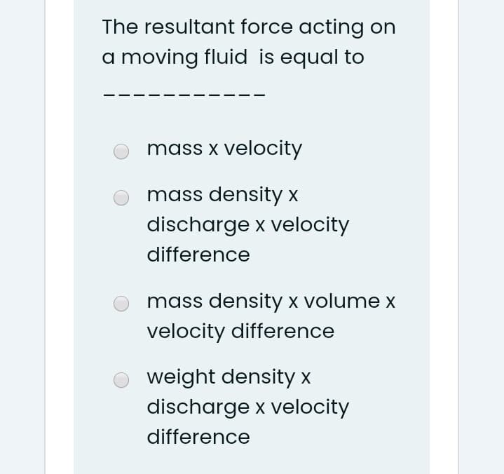 The resultant force acting on
a moving fluid is equal to
mass x velocity
mass density x
discharge x velocity
difference
mass density x volume x
velocity difference
weight density x
discharge x velocity
difference
