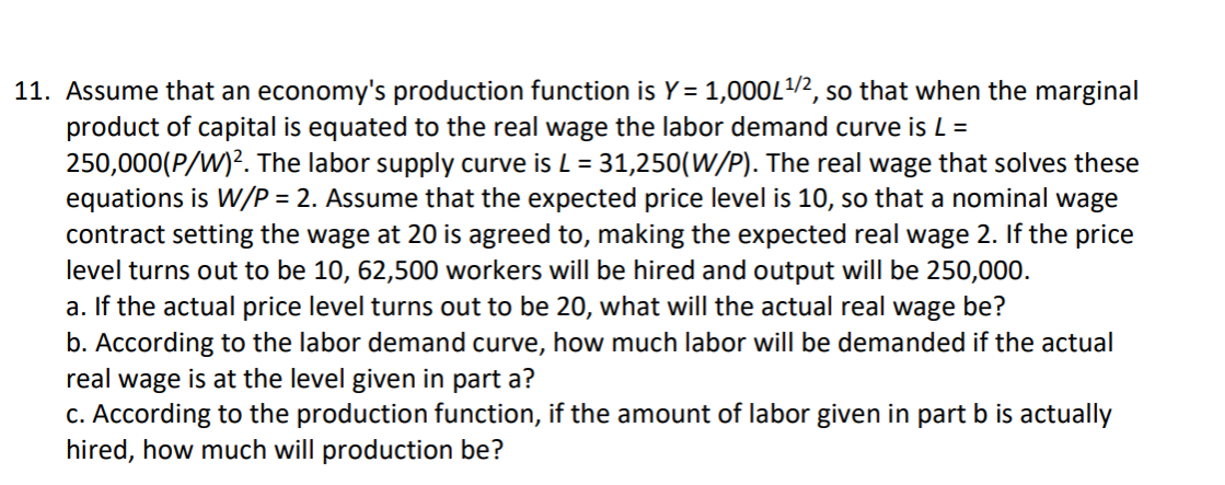 11. Assume that an economy's production function is Y= 1,000L/2, so that when the marginal
product of capital is equated to the real wage the labor demand curve is L =
250,000(P/W)?. The labor supply curve is L = 31,250(W/P). The real wage that solves these
equations is W/P = 2. Assume that the expected price level is 10, so that a nominal wage
contract setting the wage at 20 is agreed to, making the expected real wage 2. If the price
level turns out to be 10, 62,500 workers will be hired and output will be 250,000.
a. If the actual price level turns out to be 20, what will the actual real wage be?
b. According to the labor demand curve, how much labor will be demanded if the actual
real wage is at the level given in part a?
c. According to the production function, if the amount of labor given in part b is actually
hired, how much will production be?
