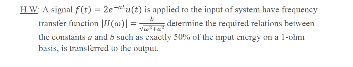H.W: A signal f (t) = 2e¬atu(t) is applied to the input of system have frequency
transfer function |H(w) :
b
determine the required relations between
the constants a and b such as exactly 50% of the input energy on a 1-ohm
basis, is transferred to the output.
