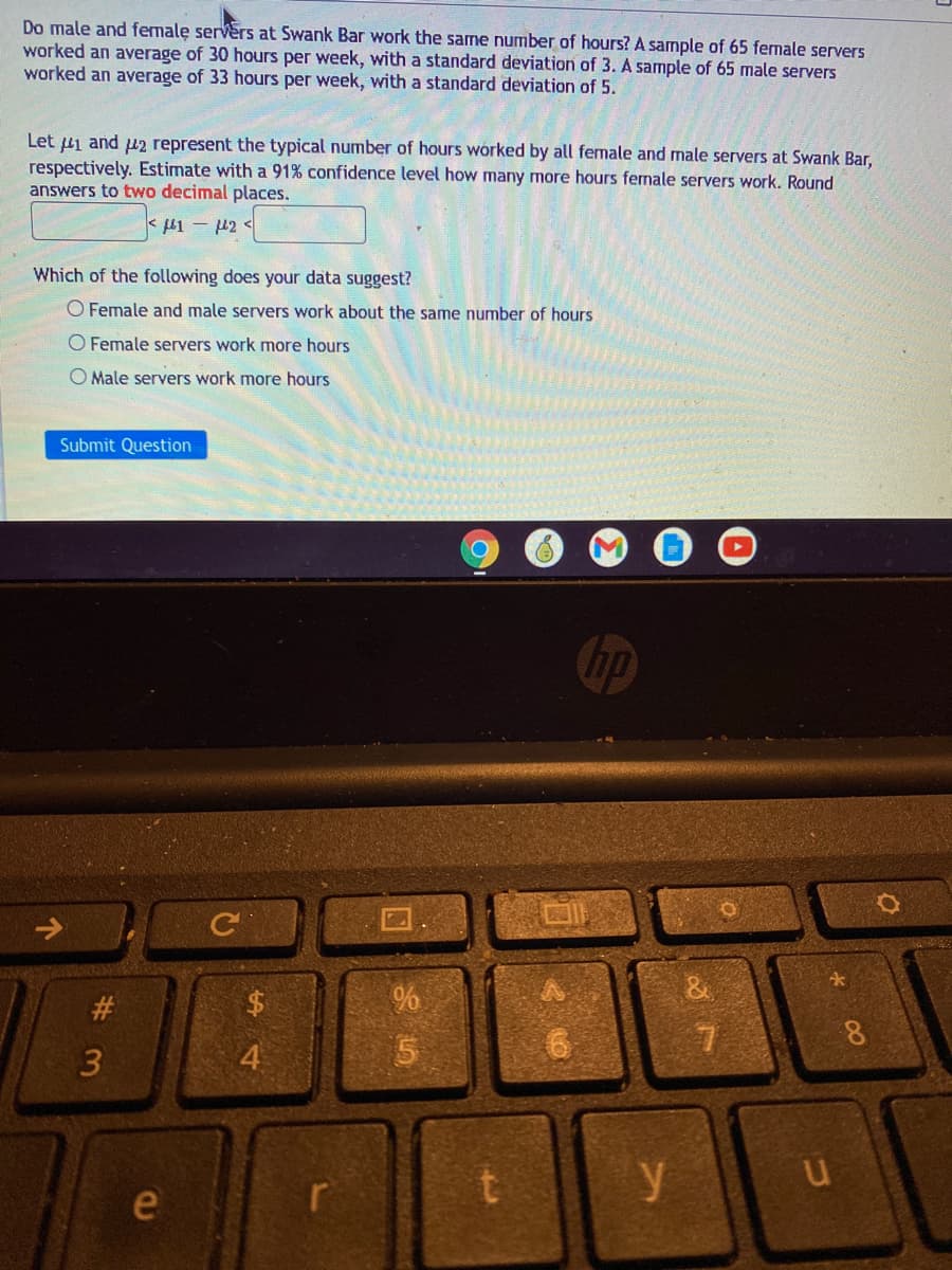 Do male and female servers at Swank Bar work the same number of hours? A sample of 65 fernale servers
worked an average of 30 hours per week, with a standard deviation of 3. A sample of 65 male servers
worked an average of 33 hours per week, with a standard deviation of 5.
Let ui and u2 represent the typical number of hours worked by all female and male servers at Swank Bar,
respectively. Estimate with a 91% confidence level how many more hours fernale servers work. Round
answers to two decimal places.
Which of the following does your data suggest?
O Female and male servers work about the same number of hours
O Female servers work more hours
O Male servers work more hours
Submit Question
#
8.
4
