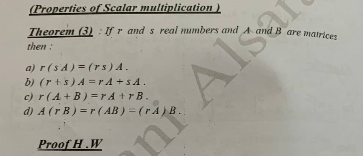 (Properties of Scalar multiplication )
Theorem (3) : If r and s real numbers and A and B are matrices
then :
Sa
a) r ( s'A ) = (rs) A.
b) (r+s) A =r A + s A.
c) r (A+B) =r A +r B.
d) A (r B ) = r ( AB ) = (r A ) B
Proof H.W
nr Als
