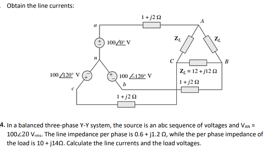 Obtain the line currents:
1+j2Q
A
100/0° V
B
Z = 12 + j12 N
100 /120° V
100 Z120° V
1+j2Q
1+j2 Q
4. In a balanced three-phase Y-Y system, the source is an abc sequence of voltages and VAN =
100220 Vrms. The line impedance per phase is 0.6 + j1.2 Q, while the per phase impedance of
the load is 10 + j140. Calculate the line currents and the load voltages.
