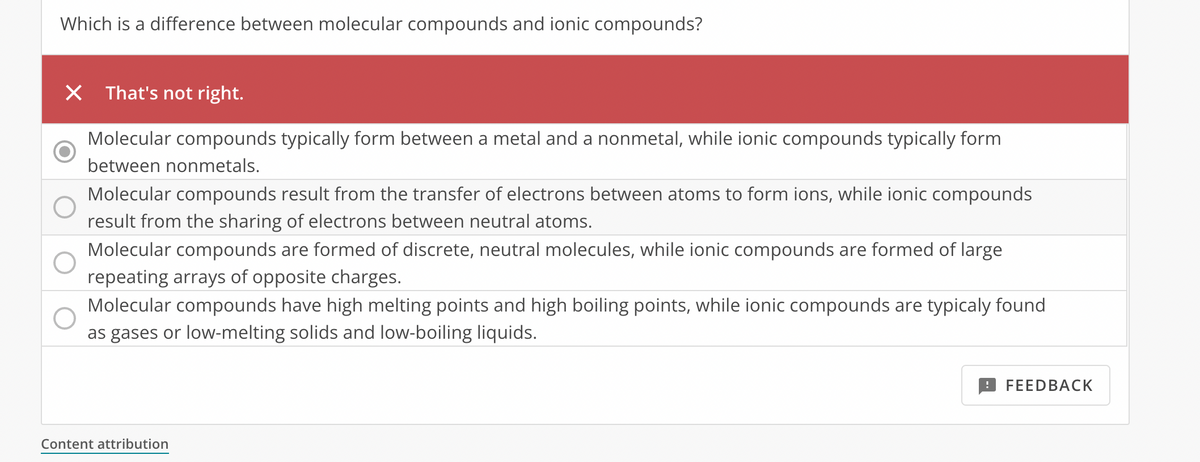 Which is a difference between molecular compounds and ionic compounds?
X That's not right.
Molecular compounds typically form between a metal and a nonmetal, while ionic compounds typically form
between nonmetals.
Molecular compounds result from the transfer of electrons between atoms to form ions, while ionic compounds
result from the sharing of electrons between neutral atoms.
Molecular compounds are formed of discrete, neutral molecules, while ionic compounds are formed of large
repeating arrays of opposite charges.
Molecular compounds have high melting points and high boiling points, while ionic compounds are typicaly found
as gases or low-melting solids and low-boiling liquids.
Content attribution
FEEDBACK
