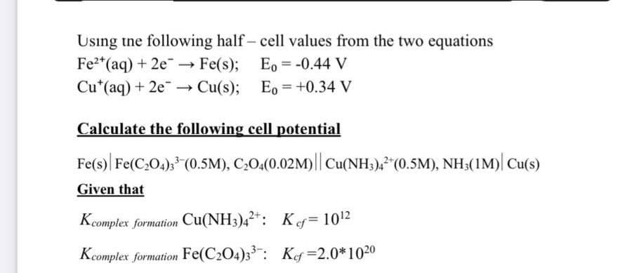 Using tne following half- cell values from the two equations
Fe*(aq) + 2e- Fe(s); Eo = -0.44 V
Cu*(aq) + 2e→ Cu(s); Eo =+0.34 V
%3D
Calculate the following cell potential
Fe(s)| Fe(C,04), (0.5M), C,0,(0.02M)|| Cu(NH;),"(0.5M), NH;(1M)| Cu(s)
Given that
Kcomplex formation Cu(NH3)42*: Kef = 1012
Kcomplex formation Fe(C204)3: Kg=2.0*1020
