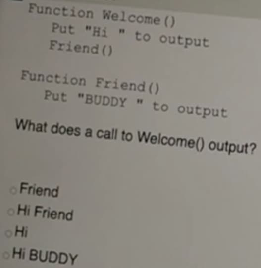 Function Welcome ()
Put "Hi " to output
Friend ()
Function Friend ()
Put "BUDDY " to output
What does a call to Welcome() output?
Friend
Hi Friend
Hi
Hi BUDDY
