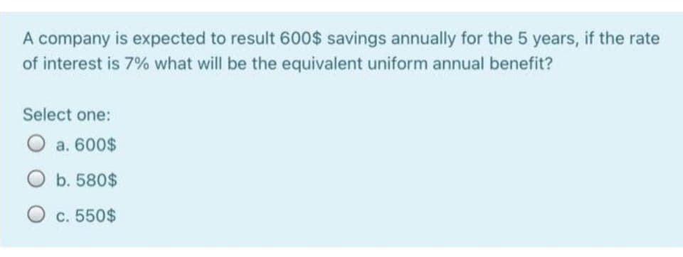 A company is expected to result 600$ savings annually for the 5 years, if the rate
of interest is 7% what will be the equivalent uniform annual benefit?
Select one:
O a. 600$
O b. 580$
O c. 550$
