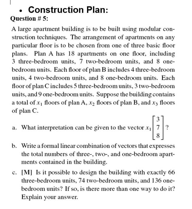 Construction Plan:
Question # 5:
A large apartment building is to be built using modular con-
struction techniques. The arrangement of apartments on any
particular floor is to be chosen from one of three basic floor
plans. Plan A has 18 apartments on one floor, including
3 three-bedroom units, 7 two-bedroom units, and 8 one-
bedroom units. Each floor of plan B includes 4 three-bedroom
units, 4 two-bedroom units, and 8 one-bedroom units. Each
floor of plan C includes 5 three-bedroom units, 3 two-bedroom
units, and 9 one-bedroom units. Suppose the building contains
a total of x1 floors of plan A, x2 floors of plan B, and x3 floors
of plan C.
a. What interpretation can be given to the vector x 7 ?
8
b. Write a formal linear combination of vectors that expresses
the total numbers of three-, two-, and one-bedroom apart-
ments contained in the building.
c. [M] Is it possible to design the building with exactly 66
three-bedroom units, 74 two-bedroom units, and 136 one-
bedroom units? If so, is there more than one way to do it?
Explain your answer.
