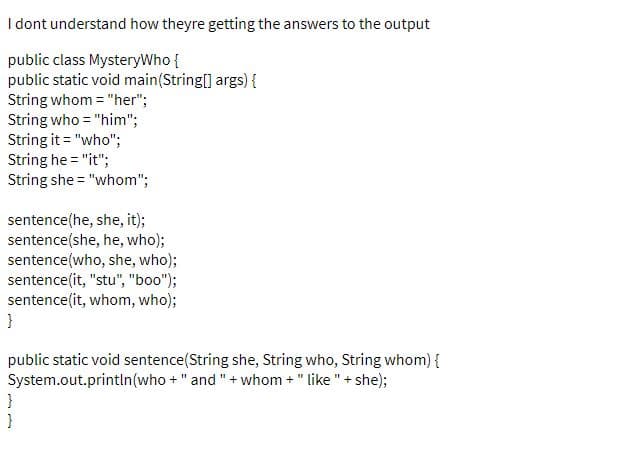 I dont understand how theyre getting the answers to the output
public class MysteryWho {
public static void main(String[] args) {
String whom = "her";
String who = "him";
String it = "who";
String he = "it";
String she = "whom";
sentence(he, she, it);
sentence(she, he, who);
sentence(who, she, who);
sentence(it, "stu", "boo");
sentence(it, whom, who);
}
public static void sentence(String she, String who, String whom) {
System.out.println(who +" and "+ whom +" like " + she);
}
}
