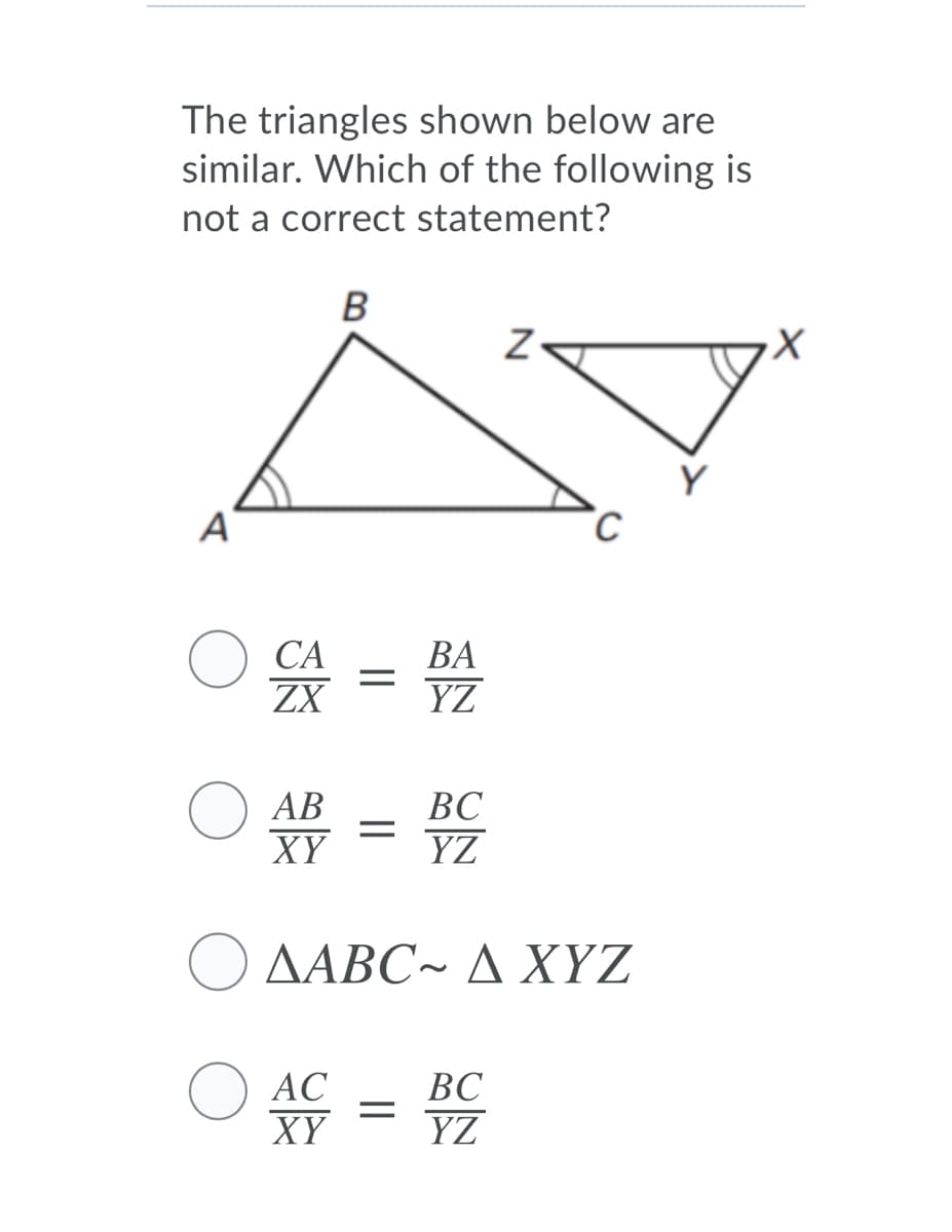 The triangles shown below are
similar. Which of the following is
not a correct statement?
B
СА
ZX
ВА
YZ
АВ
ВС
XY
YZ
Ο ΔΑΒC- Δ ΧΥΖ
O AC
XY
ВС
YZ
