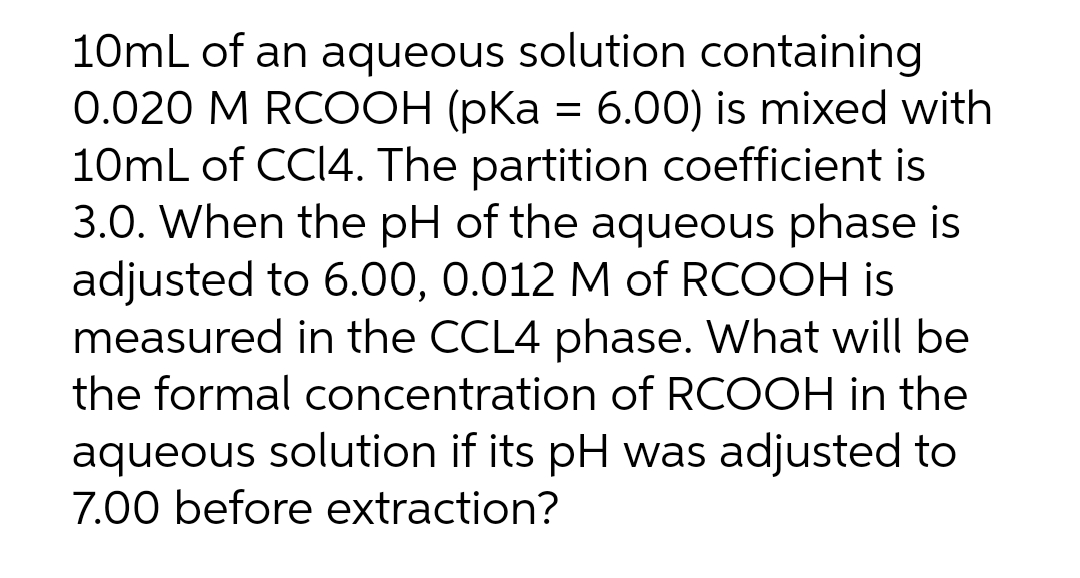10mL of an aqueous solution containing
0.020 M RCOOH (pKa = 6.00) is mixed with
10mL of CCI4. The partition coefficient is
3.0. When the pH of the aqueous phase is
adjusted to 6.00, 0.012 M of RCOOH is
measured in the CCL4 phase. What will be
the formal concentration of RCOOH in the
aqueous solution if its pH was adjusted to
7.00 before extraction?
