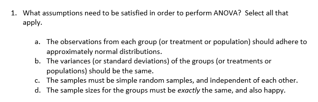1. What assumptions need to be satisfied in order to perform ANOVA? Select all that
apply
a. The observations from each group (or treatment or population) should adhere to
approximately normal distributions.
b. The variances (or standard deviations) of the groups (or treatments or
populations) should be the same.
c. The samples must be simple random samples, and independent of each other
d. The sample sizes for the groups must be exactly the same, and also happy.
