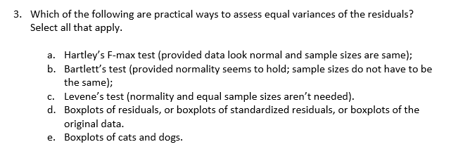 3. Which of the following are practical ways to assess equal variances of the residuals?
Select all that apply
a. Hartley's F-max test (provided data look normal and sample sizes are same);
b. Bartlett's test (provided normality seems to hold; sample sizes do not have to be
the same);
c. Levene's test (normality and equal sample sizes aren't needed)
d. Boxplots of residuals, or boxplots of standardized residuals, or boxplots of the
original data.
e. Boxplots of cats and dogs.
