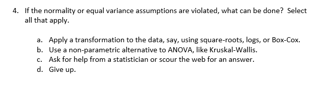 4. If the normality or equal variance assumptions are violated, what can be done? Select
all that apply
a. Apply a transformation to the data, say, using square-roots, logs, or Box-Cox
b. Use a non-parametric alternative to ANOVA, like Kruskal-Wallis
c. Ask for help from a statistician or scour the web for an answer
d.Give up.
