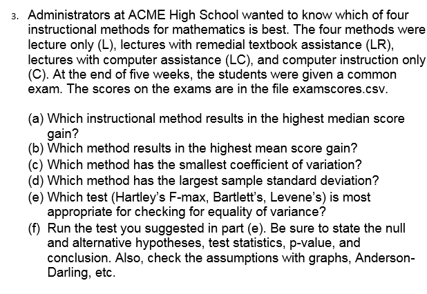 3. Administrators at ACME High School wanted to know which of four
instructional methods for mathematics is best. The four methods were
lecture only (L), lectures with remedial textbook assistance (LR),
lectures with computer assistance (LC), and computer instruction only
(C). At the end of five weeks, the students were given a common
exam. The scores on the exams are in the file examscores.csv
(a) Which instructional method results in the highest median score
gain?
(b) Which method results in the highest mean score gain?
(c) Which method has the smallest coefficient of variation?
(d) Which method has the largest sample standard deviation?
(e) Which test (Hartley's F-max, Bartlett's, Levene's) is most
appropriate for checking for equality of variance?
(f) Run the test you suggested in part (e). Be sure to state the null
and alternative hypotheses, test statistics, p-value, and
conclusion. Also, check the assumptions with graphs, Anderson
Darling, etc.
