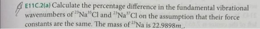 E11C.2(a) Calculate the percentage difference in the fundamental vibrational
wavenumbers of "Na Cl and "Na"Cl on the assumption that their force
constants are the same. The mass of "Na is 22.9898m..

