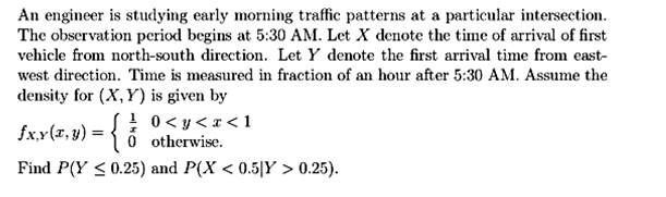 An engineer is studying early morning traffic patterns at a particular intersection.
The observation period begins at 5:30 AM. Let X denote the time of arrival of first
vehicle from north-south direction. Let Y denote the first arrival time from east-
west direction. Time is measured in fraction of an hour after 5:30 AM. Assume the
density for (X,Y) is given by
! 0< y< x <1
fx.y(T, y) = { 6 otherwise.
Find P(Y < 0.25) and P(X < 0.5|Y > 0.25).
