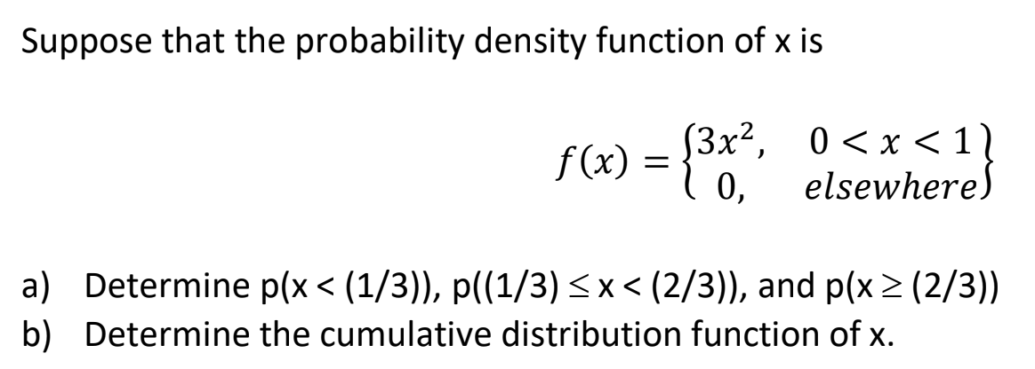 Suppose that the probability density function of x is
f (x) :
[3x2, 0<x <1
elsewhere)
f (x) =
0,
a) Determine p(x < (1/3)), p((1/3) <x < (2/3)), and p(x > (2/3))
b) Determine the cumulative distribution function of x.
