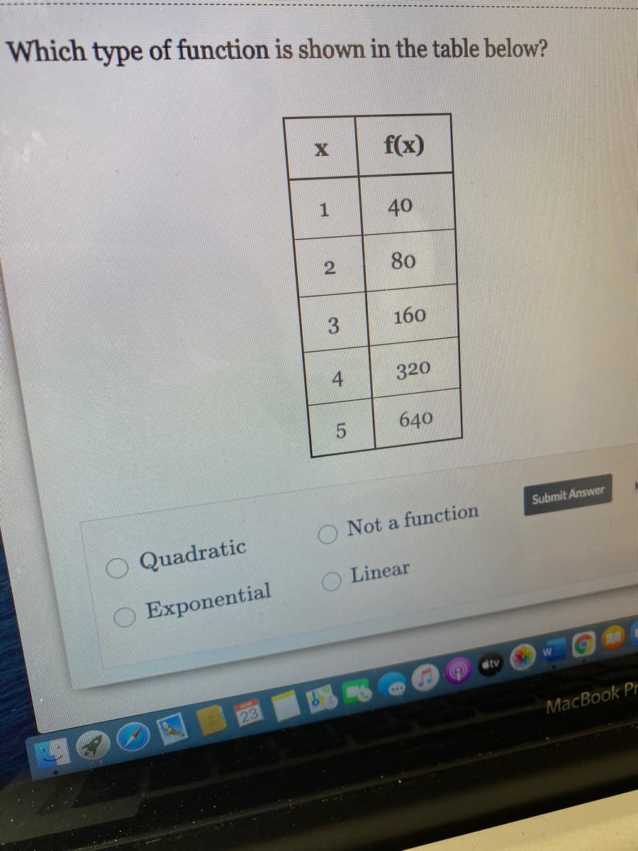 Which type of function is shown in the table below?
f(x)
1
40
80
3.
160
320
640
Submit Answer
Quadratic
O Not a function
Linear
O Exponential
tv
23
MacBook Pr
2.
4.
