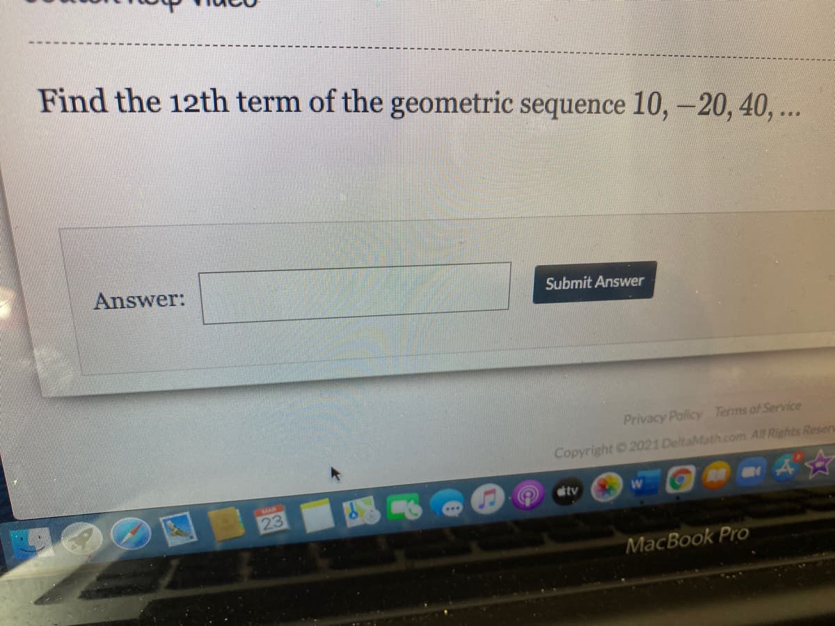 Find the 12th term of the geometric sequence 10, -20, 40, ...
Answer:
Submit Answer
Privacy Policy Terms of Service
Copyright 2021 DeltaMath.com. All Rights Resers
国 図
MAR
tv
MacBook Pro
