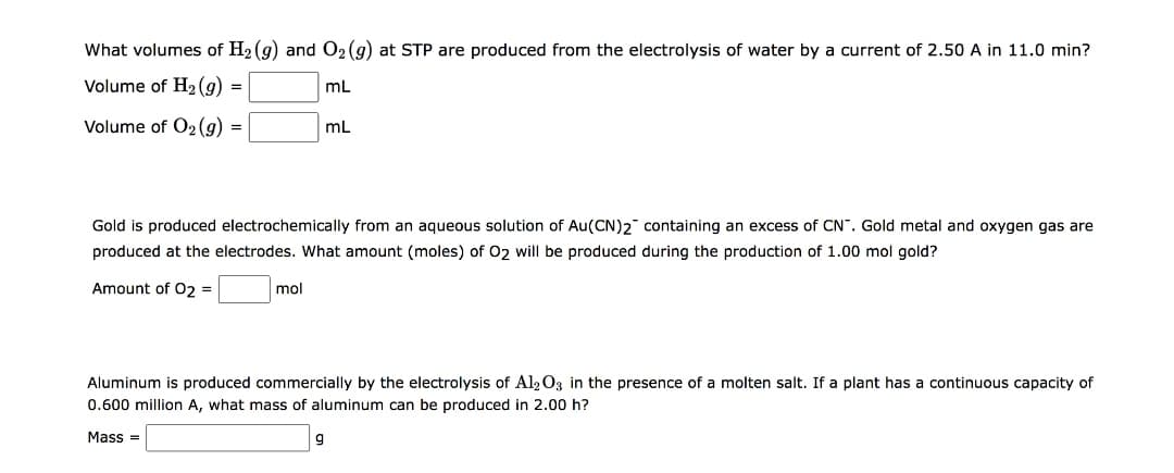 What volumes of H₂ (g) and O₂ (g) at STP are produced from the electrolysis of water by a current of 2.50 A in 11.0 min?
Volume of H₂(g) =
mL
Volume of O2(g) =
mL
Gold is produced electrochemically from an aqueous solution of Au(CN)2 containing an excess of CN". Gold metal and oxygen gas are
produced at the electrodes. What amount (moles) of O2 will be produced during the production of 1.00 mol gold?
Amount of O2 =
mol
Aluminum is produced commercially by the electrolysis Al2O3 in the presence of a molten salt. If a plant has a continuous capacity of
0.600 million A, what mass of aluminum can be produced in 2.00 h?
Mass=
9