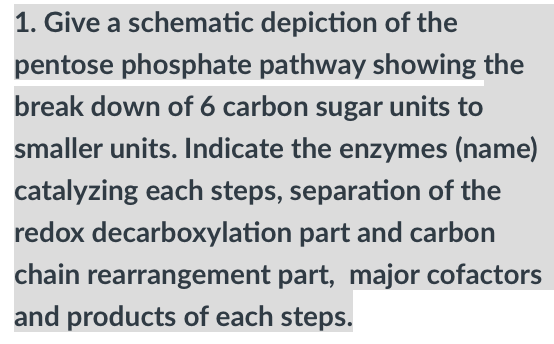1. Give a schematic
depiction of the
pentose phosphate pathway showing the
break down of 6 carbon sugar units to
smaller units. Indicate the enzymes (name)
catalyzing each steps, separation of the
redox decarboxylation part and carbon
chain rearrangement part, major cofactors
and products of each steps.