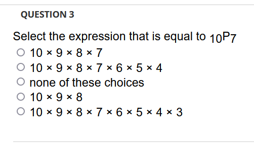 QUESTION 3
Select the expression that is equal to 10P7
O 10 x 9 x 8 × 7
10 x 9 x 8 x 7 × 6 × 5 x 4
none of these choices
O 10 x 9 x 8
O 10 x 9 x 8 × 7 × 6 × 5 × 4 × 3

