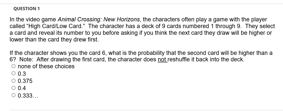 QUESTION 1
In the video game Animal Crossing: New Horizons, the characters often play a game with the player
called "High Card/Low Card." The character has a deck of 9 cards numbered 1 through 9. They select
a card and reveal its number to you before asking if you think the next card they draw willI be higher or
lower than the card they drew first.
If the character shows you the card 6, what is the probability that the second card will be higher than a
6? Note: After drawing the first card, the character does not reshuffle it back into the deck.
O none of these choices
O 0.3
O 0.375
O 0.4
O 0.333...
