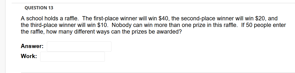 QUESTION 13
A school holds a raffle. The first-place winner will win $40, the second-place winner will win $20, and
the third-place winner will win $10. Nobody can win more than one prize in this raffle. If 50 people enter
the raffle, how many different ways can the prizes be awarded?
Answer:
Work:
