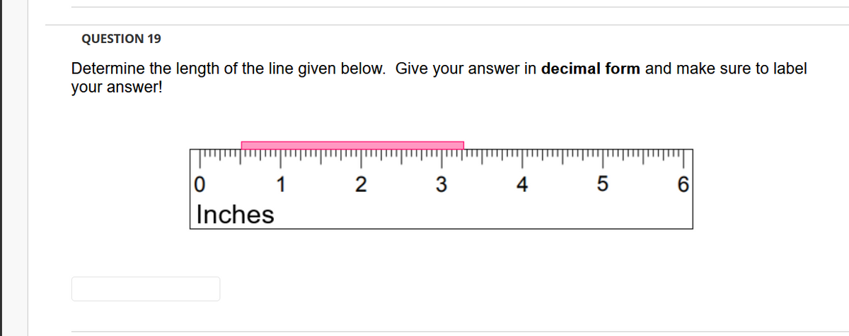 QUESTION 19
Determine the length of the line given below. Give your answer in decimal form and make sure to label
your answer!
1
2
4
5
Inches
3.
