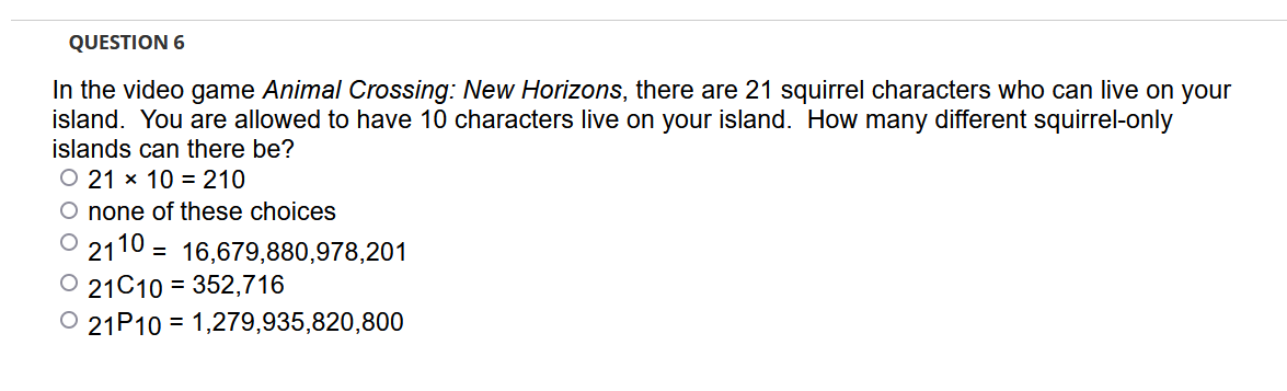 QUESTION 6
In the video game Animal Crossing: New Horizons, there are 21 squirrel characters who can live on your
island. You are allowed to have 10 characters live on your island. How many different squirrel-only
islands can there be?
O 21 x 10 = 210
O none of these choices
2110 = 16,679,880,978,201
O 21C10 = 352,716
O 21P10 = 1,279,935,820,800
