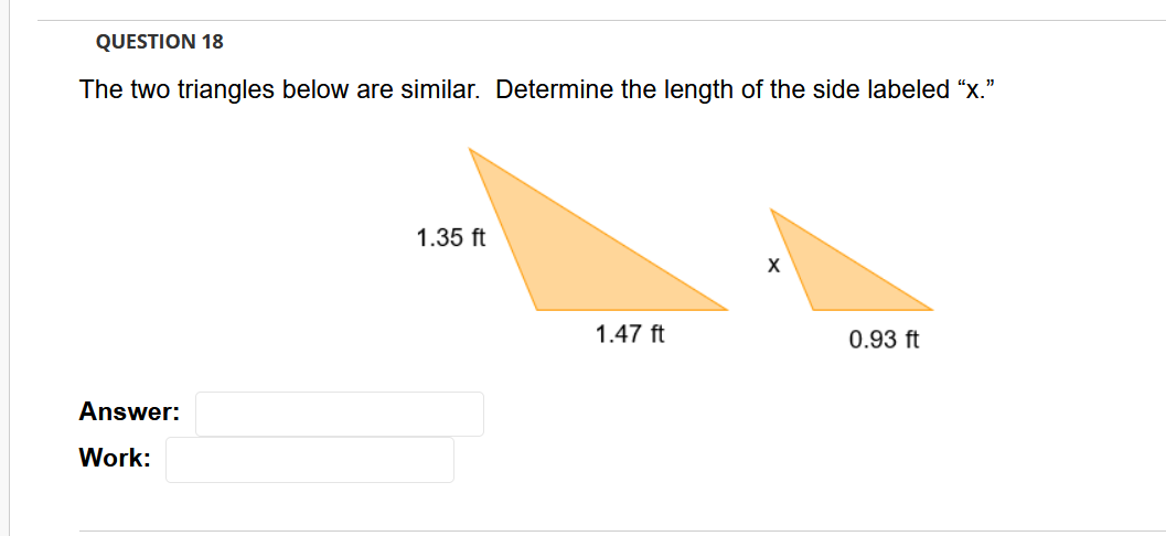 QUESTION 18
The two triangles below are similar. Determine the length of the side labeled "x."
1.35 ft
1.47 ft
0.93 ft
Answer:
Work:
