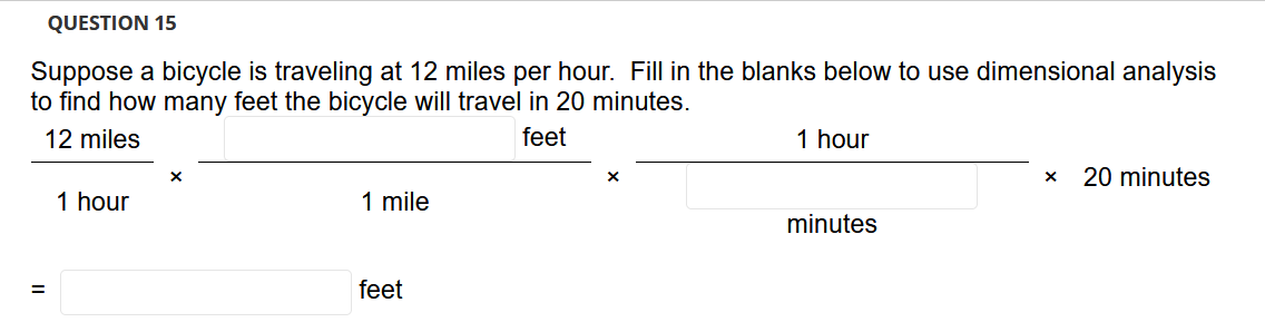 QUESTION 15
Suppose a bicycle is traveling at 12 miles per hour. Fill in the blanks below to use dimensional analysis
to find how many feet the bicycle will travel in 20 minutes.
12 miles
feet
1 hour
20 minutes
1 hour
1 mile
minutes
feet
