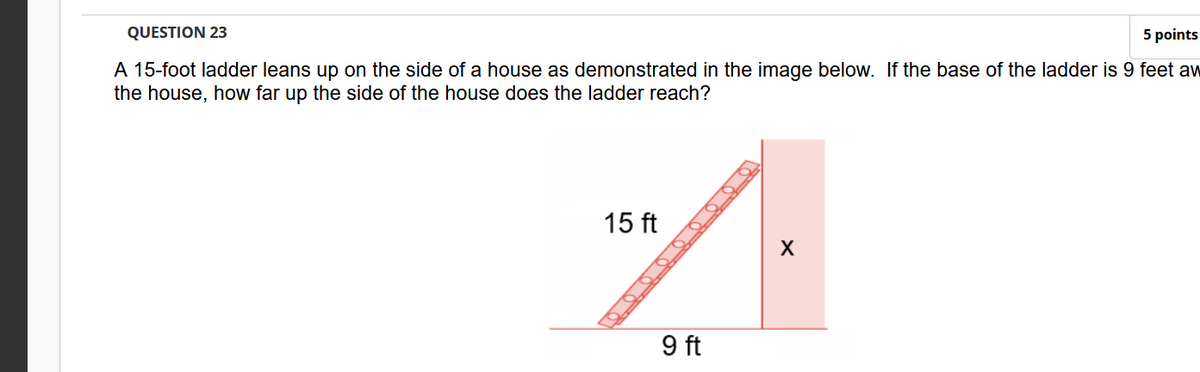 QUESTION 23
5 points
A 15-foot ladder leans up on the side of a house as demonstrated in the image below. If the base of the ladder is 9 feet aw
the house, how far up the side of the house does the ladder reach?
15 ft
9 ft
O O O OO0 OO O
