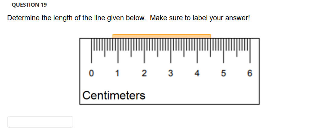 QUESTION 19
Determine the length of the line given below. Make sure to label your answer!
0 1 2
3 4 5 6
Centimeters
